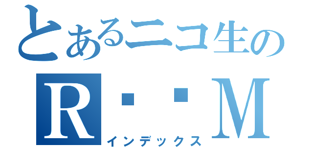 とあるニコ生のＲ♥♥Ｍ（インデックス）