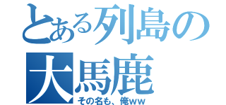 とある列島の大馬鹿（その名も、俺ｗｗ）