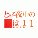 とある夜中の　は１１時（寝る時間）