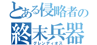 とある侵略者の終末兵器（グレンディオス）