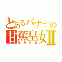 とあるバナナの甘蕉皇女Ⅱ（玉井詩織）