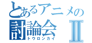 とあるアニメの討論会Ⅱ（トウロンカイ）