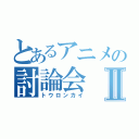 とあるアニメの討論会Ⅱ（トウロンカイ）