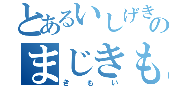 とあるいしげきもいのまじきもい（きもい）