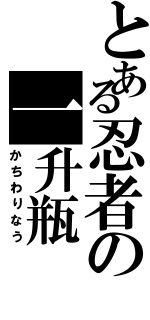 とある忍者の一升瓶（かちわりなう）