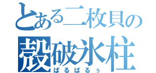 とある二枚貝の殻破氷柱（ぱるぱるぅ）