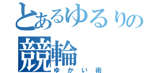 とあるゆるりの競輪（ゆかい術）