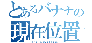 とあるバナナの現在位置（Ｔｒａｉｎ（ｗａｔａｒｕ））