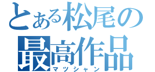 とある松尾の最高作品（マツシャン）