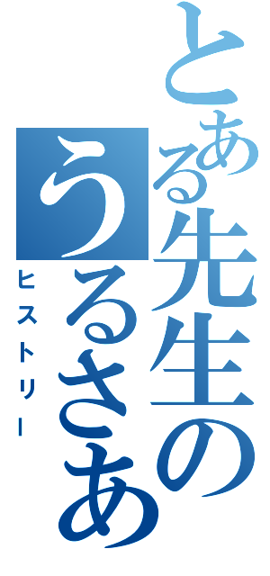 とある先生のうるさぁい（ヒストリー）