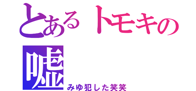 とあるトモキの嘘（みゆ犯した笑笑）