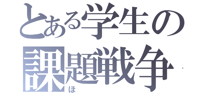 とある学生の課題戦争（ほ）