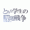 とある学生の課題戦争（ほ）