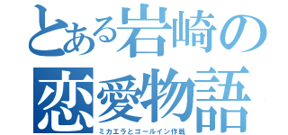 とある岩崎の恋愛物語（ミカエラとゴールイン作戦）