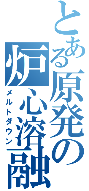 とある原発の炉心溶融（メルトダウン）