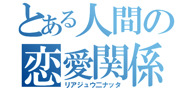 とある人間の恋愛関係（リアジュウ二ナッタ）