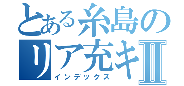 とある糸島のリア充キラーⅡ（インデックス）