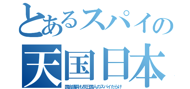 とあるスパイの天国日本（国会議員も反日国人のスパイだらけ）