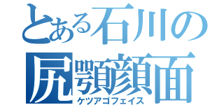 とある石川の尻顎顔面（ケツアゴフェイス）