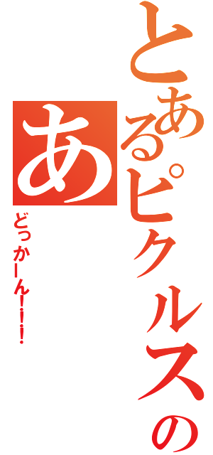 とあるピクルスのあ（どっかーん！！！）