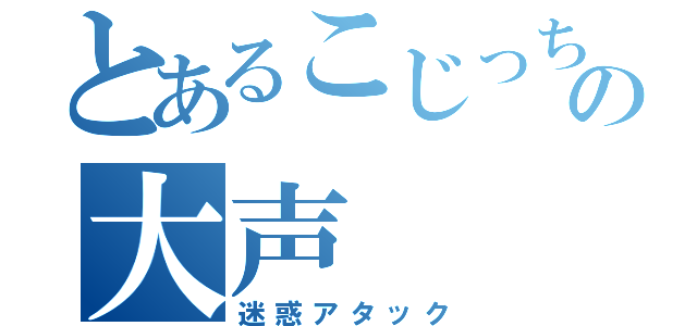 とあるこじっちゃまの大声（迷惑アタック）