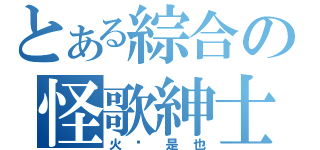 とある綜合の怪歌紳士（火 焰 是 也）