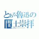 とある魯迅の閏土崇拝（チャーーーーーー）