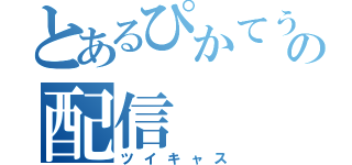 とあるぴかてうの配信（ツイキャス）