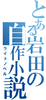 とある岩田の自作小説（ライトノベル）