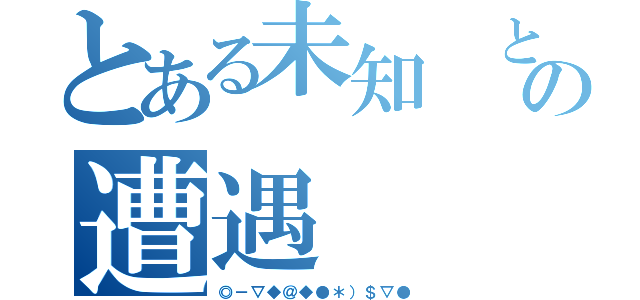 とある未知 との遭遇（◎－▽◆＠◆●＊）＄▽●）