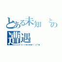 とある未知 との遭遇（◎－▽◆＠◆●＊）＄▽●）