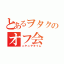 とあるヲタクのオフ会（ニヤニヤタイム）