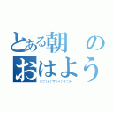 とある朝のおはよう（（＾○＾）オ（＾▽＾）ハ（＾０＾）ツ～）