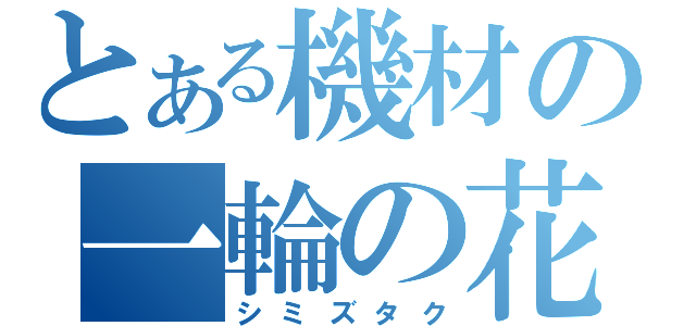 とある機材の一輪の花（シミズタク）