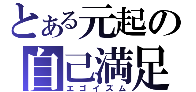 とある元起の自己満足（エゴイズム）