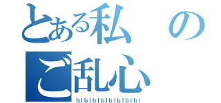 とある私のご乱心（ｂｌｂｌｂｌｂｌｂｌｂｌｂｌｂｌ）