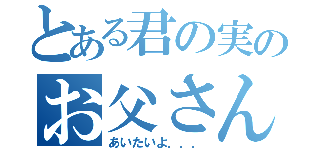 とある君の実のお父さん（あいたいよ．．．）