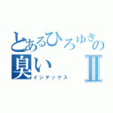 とあるひろゆきの臭いⅡ（インデックス）