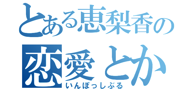 とある恵梨香の恋愛とかとか（いんぽっしぶる）