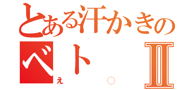 とある汗かきのベトⅡ（え◯）