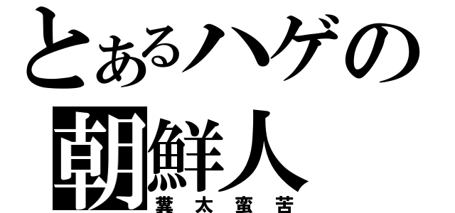 とあるハゲの朝鮮人（糞太蛮苦）