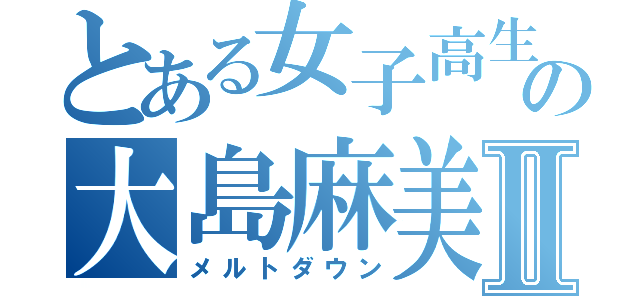 とある女子高生の大島麻美Ⅱ（メルトダウン）