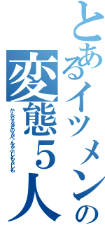 とあるイツメンの変態５人組（かんな＆きの＆ぺん＆ふじも＆しも）