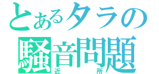 とあるタラの騒音問題（近所）