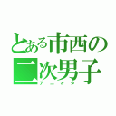 とある市西の二次男子（アニオタ）