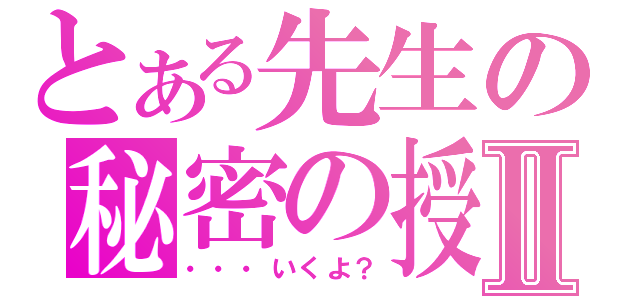 とある先生の秘密の授業Ⅱ（・・・いくよ？）