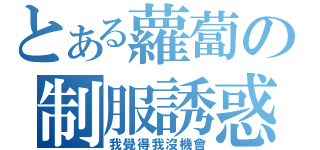 とある蘿蔔の制服誘惑（我覺得我沒機會）