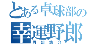 とある卓球部の幸運野郎（阿部悠介）