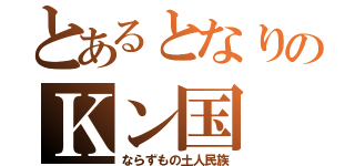 とあるとなりのＫン国（ならずもの土人民族）