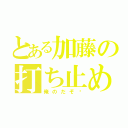 とある加藤の打ち止め（俺のだぞ♡）